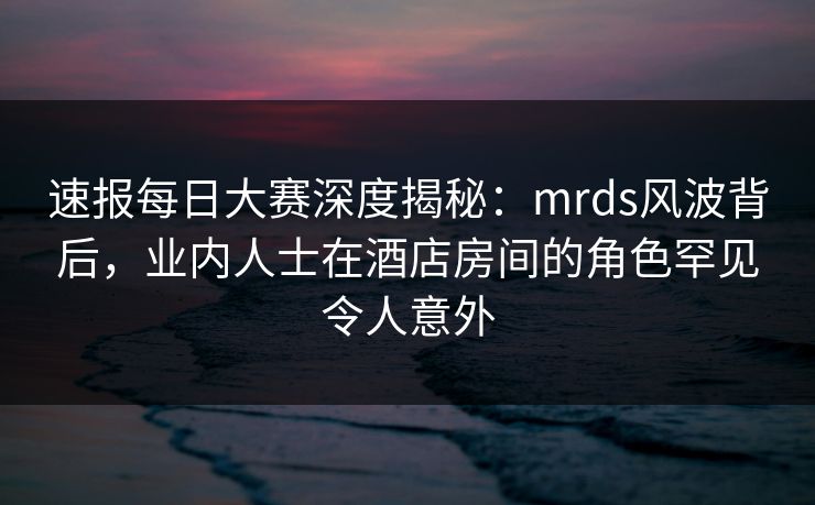 速报每日大赛深度揭秘：mrds风波背后，业内人士在酒店房间的角色罕见令人意外