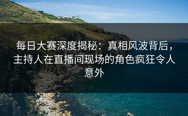 每日大赛深度揭秘：真相风波背后，主持人在直播间现场的角色疯狂令人意外