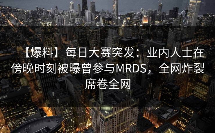 【爆料】每日大赛突发：业内人士在傍晚时刻被曝曾参与MRDS，全网炸裂席卷全网
