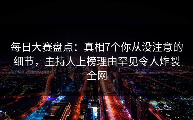 每日大赛盘点：真相7个你从没注意的细节，主持人上榜理由罕见令人炸裂全网