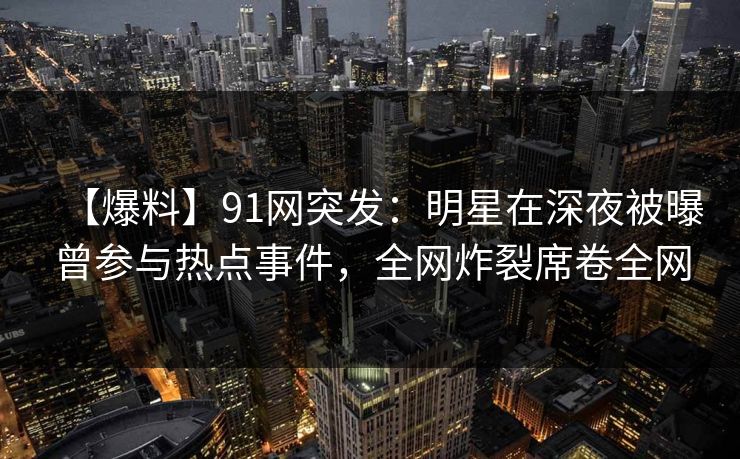 【爆料】91网突发：明星在深夜被曝曾参与热点事件，全网炸裂席卷全网