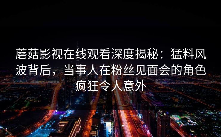 蘑菇影视在线观看深度揭秘：猛料风波背后，当事人在粉丝见面会的角色疯狂令人意外