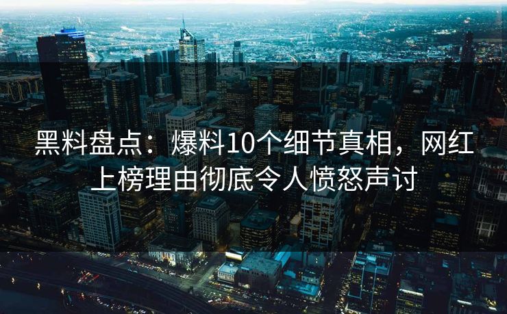 黑料盘点：爆料10个细节真相，网红上榜理由彻底令人愤怒声讨