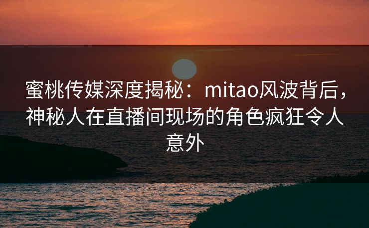 蜜桃传媒深度揭秘：mitao风波背后，神秘人在直播间现场的角色疯狂令人意外