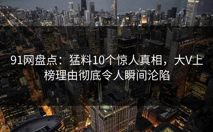91网盘点：猛料10个惊人真相，大V上榜理由彻底令人瞬间沦陷