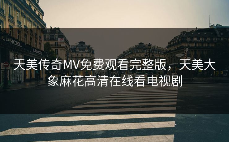 天美传奇MV免费观看完整版，天美大象麻花高清在线看电视剧