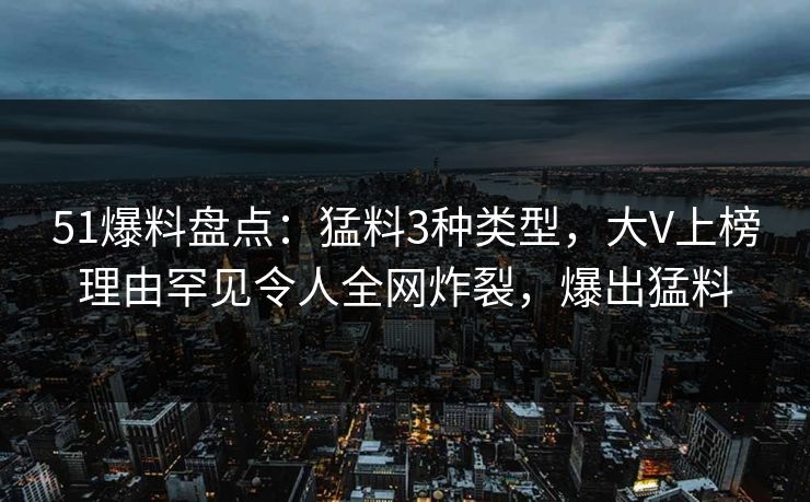 51爆料盘点：猛料3种类型，大V上榜理由罕见令人全网炸裂，爆出猛料