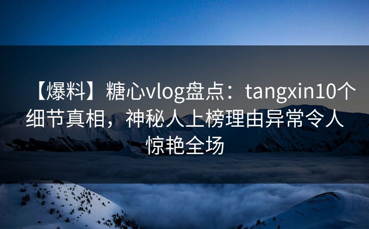【爆料】糖心vlog盘点：tangxin10个细节真相，神秘人上榜理由异常令人惊艳全场