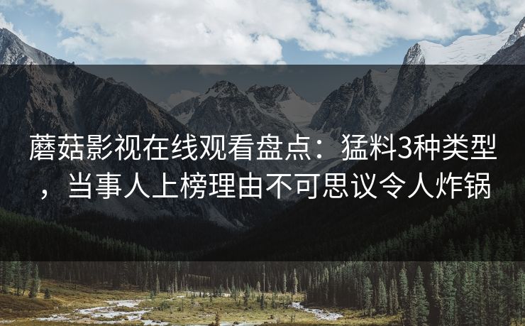 蘑菇影视在线观看盘点：猛料3种类型，当事人上榜理由不可思议令人炸锅