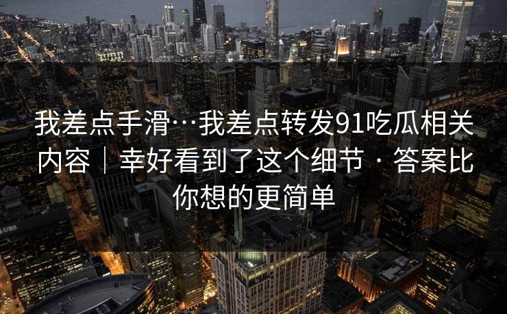 我差点手滑…我差点转发91吃瓜相关内容｜幸好看到了这个细节 · 答案比你想的更简单