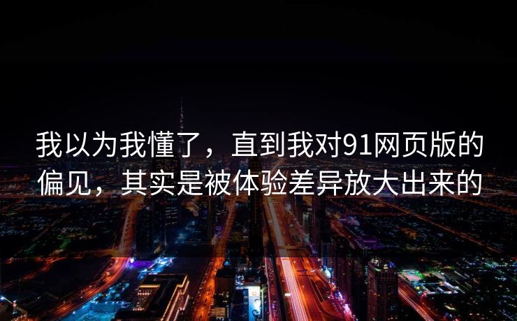 我以为我懂了，直到我对91网页版的偏见，其实是被体验差异放大出来的