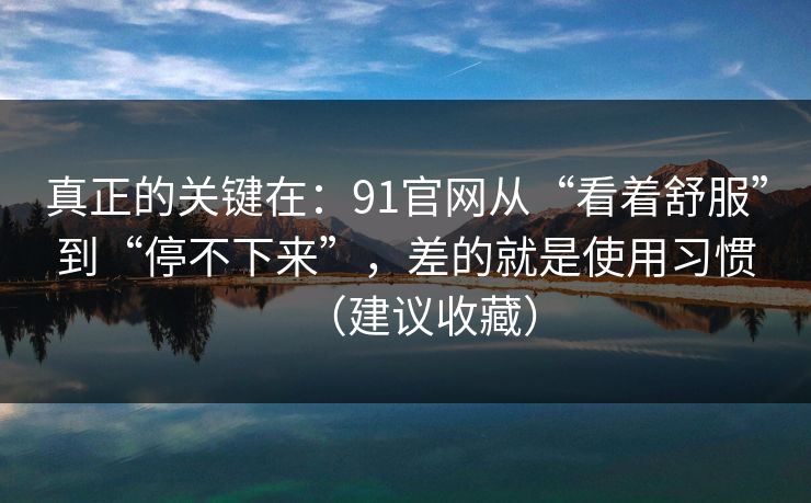 真正的关键在：91官网从“看着舒服”到“停不下来”，差的就是使用习惯（建议收藏）