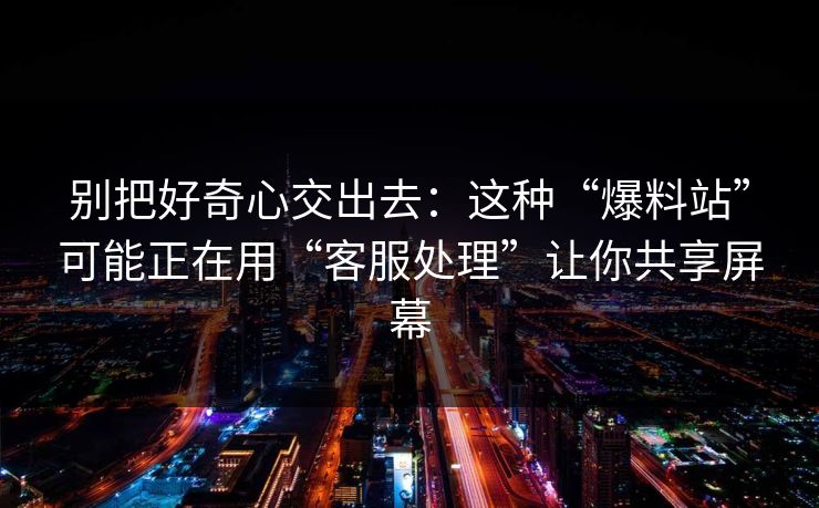 别把好奇心交出去：这种“爆料站”可能正在用“客服处理”让你共享屏幕