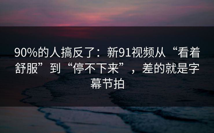 90%的人搞反了：新91视频从“看着舒服”到“停不下来”，差的就是字幕节拍
