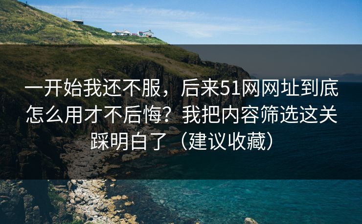 一开始我还不服，后来51网网址到底怎么用才不后悔？我把内容筛选这关踩明白了（建议收藏）