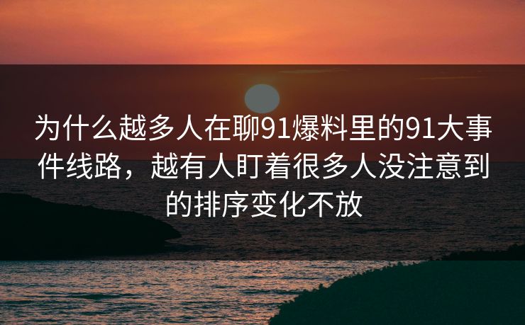 为什么越多人在聊91爆料里的91大事件线路，越有人盯着很多人没注意到的排序变化不放